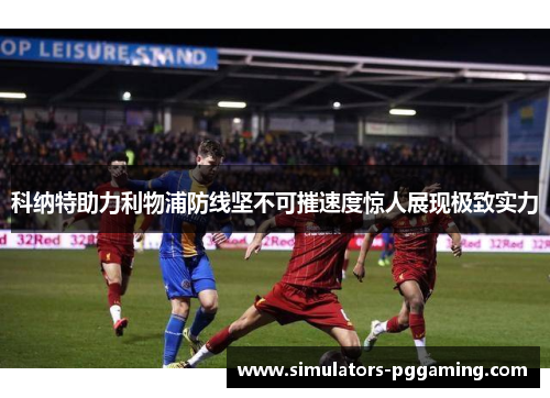 科纳特助力利物浦防线坚不可摧速度惊人展现极致实力