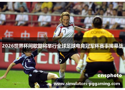 2026世界杯间歇期将举行全球足球电竞冠军杯赛事揭幕战